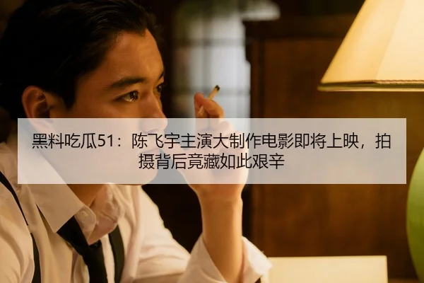 黑料吃瓜51：陈飞宇主演大制作电影即将上映，拍摄背后竟藏如此艰辛