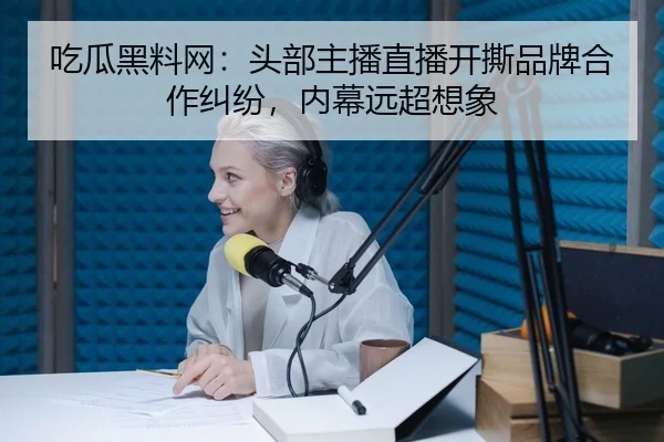 吃瓜黑料网：头部主播直播开撕品牌合作纠纷，内幕远超想象